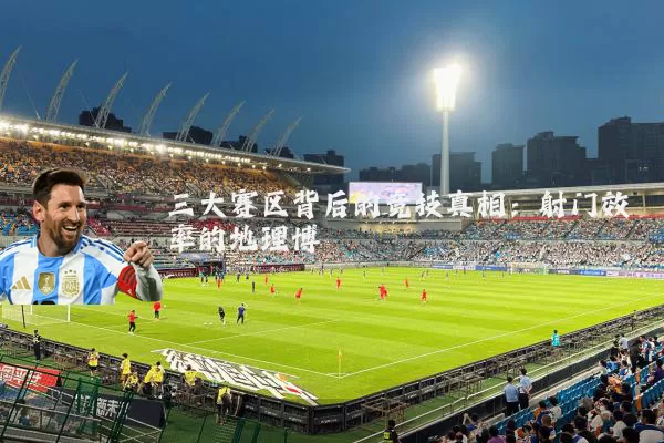 三大赛区背后的竞技真相：射门效率的地理博弈