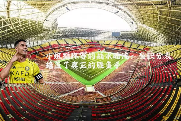 小组循环赛的战术暗流：当积分表掩盖了真正的胜负手