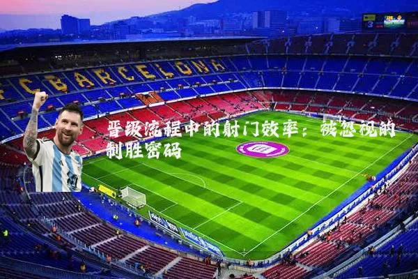 晋级流程中的射门效率：被忽视的制胜密码